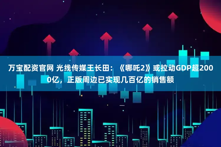 万宝配资官网 光线传媒王长田：《哪吒2》或拉动GDP超2000亿，正版周边已实现几百亿的销售额