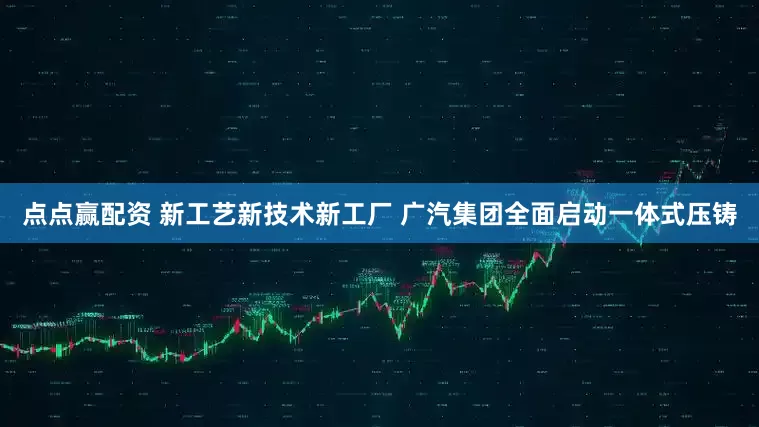 点点赢配资 新工艺新技术新工厂 广汽集团全面启动一体式压铸
