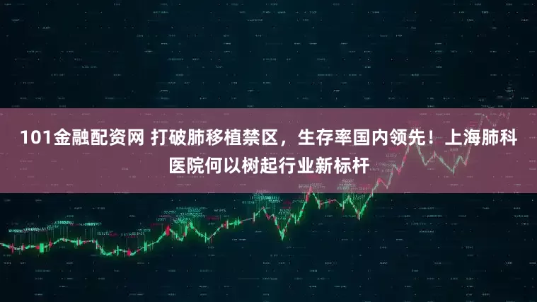 101金融配资网 打破肺移植禁区，生存率国内领先！上海肺科医院何以树起行业新标杆