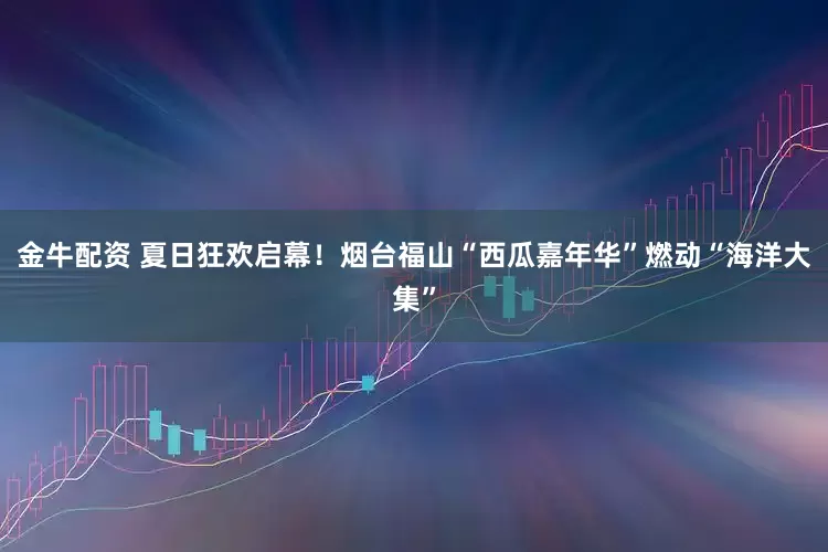 金牛配资 夏日狂欢启幕！烟台福山“西瓜嘉年华”燃动“海洋大集”