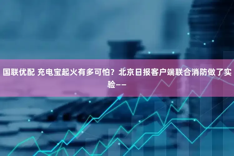 国联优配 充电宝起火有多可怕？北京日报客户端联合消防做了实验——