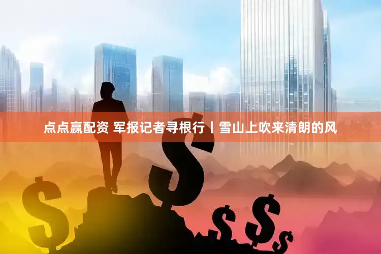 点点赢配资 军报记者寻根行丨雪山上吹来清朗的风
