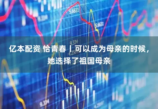 亿本配资 恰青春丨可以成为母亲的时候，她选择了祖国母亲