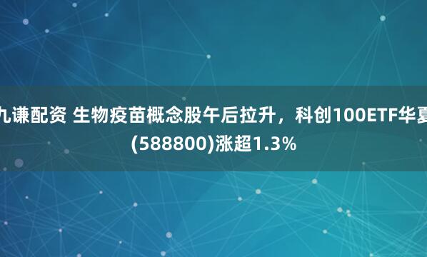 九谦配资 生物疫苗概念股午后拉升，科创100ETF华夏(588800)涨超1.3%