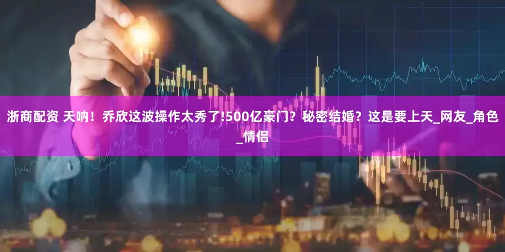 浙商配资 天呐！乔欣这波操作太秀了!500亿豪门？秘密结婚？这是要上天_网友_角色_情侣