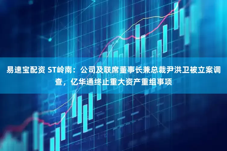 易速宝配资 ST岭南：公司及联席董事长兼总裁尹洪卫被立案调查，亿华通终止重大资产重组事项