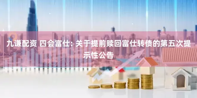 九谦配资 四会富仕: 关于提前赎回富仕转债的第五次提示性公告