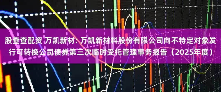 股查查配资 万凯新材: 万凯新材料股份有限公司向不特定对象发行可转换公司债券第三次临时受托管理事务报告（2025年度）