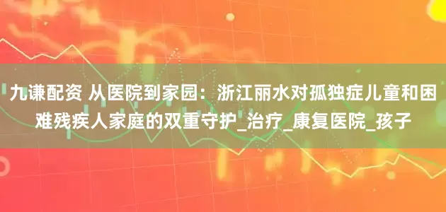 九谦配资 从医院到家园:浙江丽水对孤独症儿童和困难残疾人家庭的双重守护_治疗_康复医院_孩子