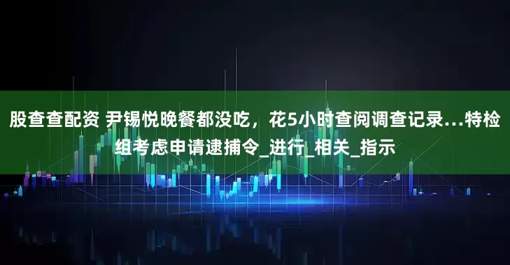 股查查配资 尹锡悦晚餐都没吃,花5小时查阅调查记录…特检组考虑申请逮捕令_进行_相关_指示