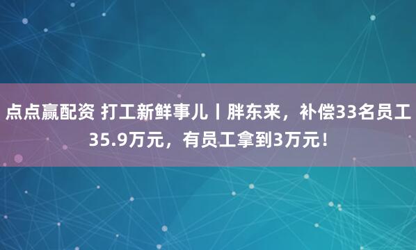 点点赢配资 打工新鲜事儿丨胖东来,补偿33名员工35.9万元,有员工拿到3万元!