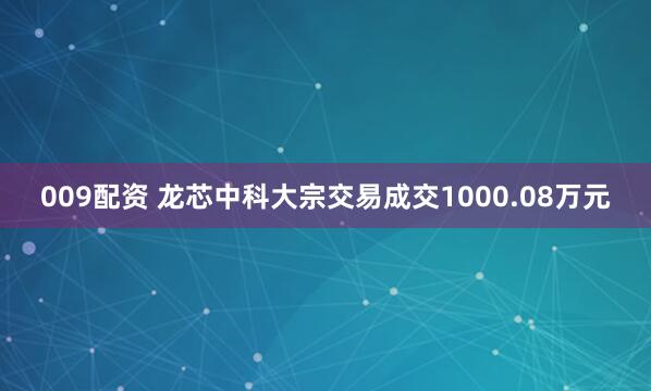 009配资 龙芯中科大宗交易成交1000.08万元