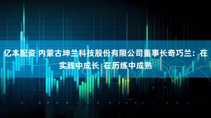 亿本配资 内蒙古坤兰科技股份有限公司董事长奇巧兰：在实践中成长  在历练中成熟