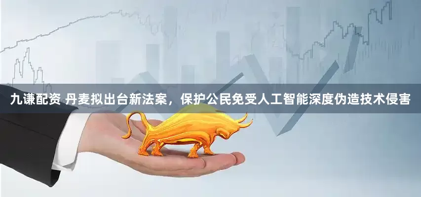 九谦配资 丹麦拟出台新法案，保护公民免受人工智能深度伪造技术侵害