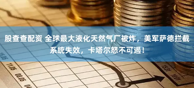 股查查配资 全球最大液化天然气厂被炸，美军萨德拦截系统失效，卡塔尔怒不可遏！