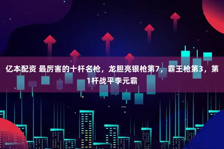 亿本配资 最厉害的十杆名枪，龙胆亮银枪第7，霸王枪第3，第1杆战平李元霸